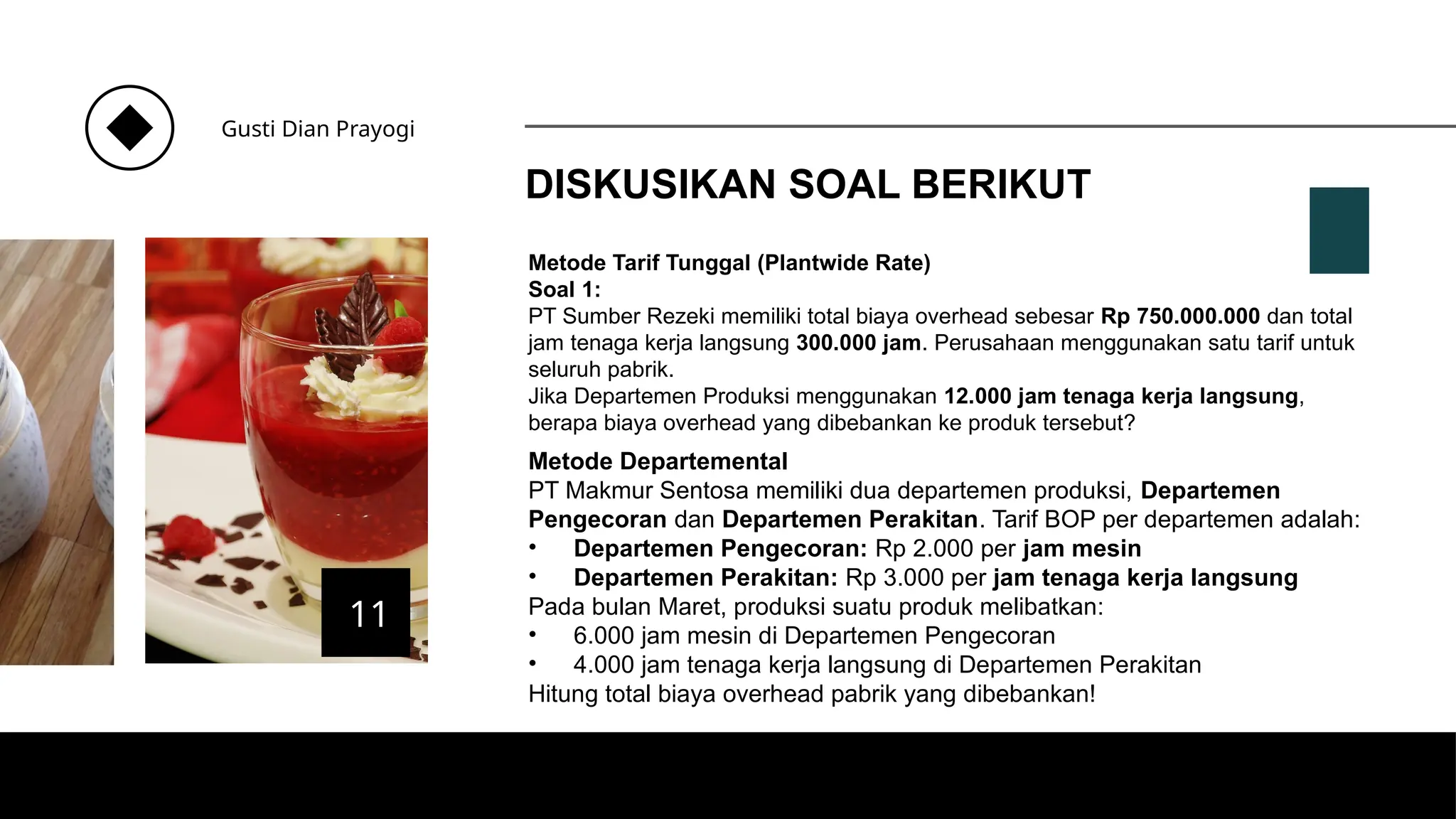 DISKUSIKAN SOAL BERIKUT
Gusti Dian Prayogi
11
Metode Tarif Tunggal (Plantwide Rate)
Soal 1:
PT Sumber Rezeki memiliki total biaya overhead sebesar Rp 750.000.000 dan total
jam tenaga kerja langsung 300.000 jam. Perusahaan menggunakan satu tarif untuk
seluruh pabrik.
Jika Departemen Produksi menggunakan 12.000 jam tenaga kerja langsung,
berapa biaya overhead yang dibebankan ke produk tersebut?
Metode Departemental
PT Makmur Sentosa memiliki dua departemen produksi, Departemen
Pengecoran dan Departemen Perakitan. Tarif BOP per departemen adalah:
• Departemen Pengecoran: Rp 2.000 per jam mesin
• Departemen Perakitan: Rp 3.000 per jam tenaga kerja langsung
Pada bulan Maret, produksi suatu produk melibatkan:
• 6.000 jam mesin di Departemen Pengecoran
• 4.000 jam tenaga kerja langsung di Departemen Perakitan
Hitung total biaya overhead pabrik yang dibebankan!
 