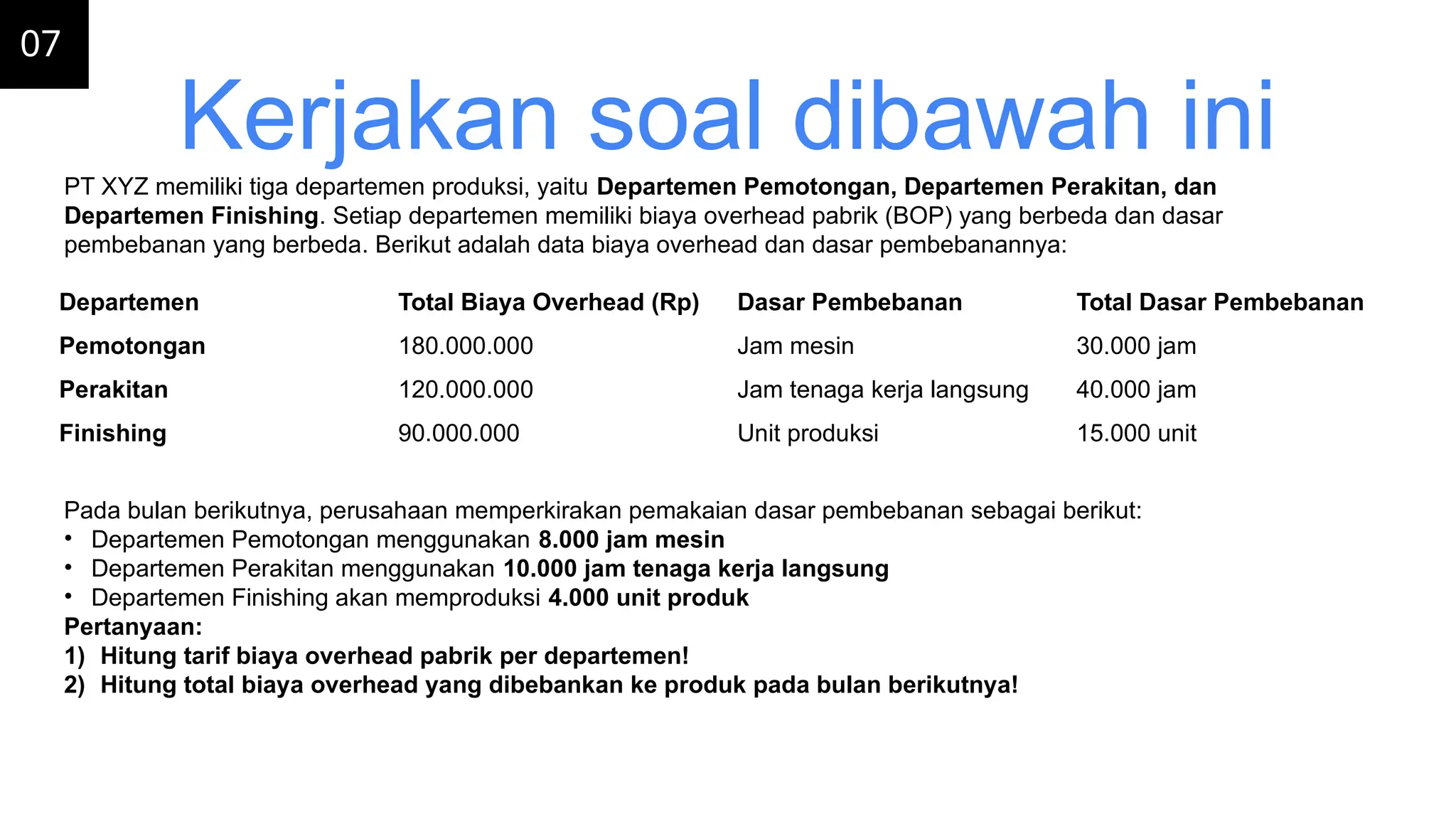 07
Kerjakan soal dibawah ini
Departemen Total Biaya Overhead (Rp) Dasar Pembebanan Total Dasar Pembebanan
Pemotongan 180.000.000 Jam mesin 30.000 jam
Perakitan 120.000.000 Jam tenaga kerja langsung 40.000 jam
Finishing 90.000.000 Unit produksi 15.000 unit
PT XYZ memiliki tiga departemen produksi, yaitu Departemen Pemotongan, Departemen Perakitan, dan
Departemen Finishing. Setiap departemen memiliki biaya overhead pabrik (BOP) yang berbeda dan dasar
pembebanan yang berbeda. Berikut adalah data biaya overhead dan dasar pembebanannya:
Pada bulan berikutnya, perusahaan memperkirakan pemakaian dasar pembebanan sebagai berikut:
• Departemen Pemotongan menggunakan 8.000 jam mesin
• Departemen Perakitan menggunakan 10.000 jam tenaga kerja langsung
• Departemen Finishing akan memproduksi 4.000 unit produk
Pertanyaan:
1) Hitung tarif biaya overhead pabrik per departemen!
2) Hitung total biaya overhead yang dibebankan ke produk pada bulan berikutnya!
 