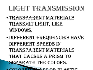 Light transmission
•Transparent materials
 transmit light, like
 windows.
•Different frequencies have
 different speeds in
 transparent materials –
 that causes a prism to
 separate the colors.
 