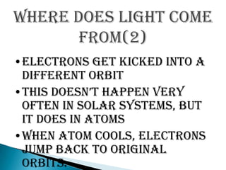 Where does light come
       from(2)
•Electrons get kicked into a
 different orbit
•this doesn’t happen very
 often in solar systems, but
 it does in atoms
•When atom cools, electrons
 jump back to original
 orbits.
 