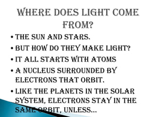 Where does light come
        from?
•The Sun and stars.
•But how do they make light?
•It all starts with ATOMS
•A nucleus surrounded by
 electrons that orbit.
•Like the planets in the solar
 system, electrons stay in the
 same orbit, unless…
 