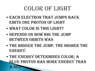 Color of light
• Each electron that jumps back
  emits one photon of light
• What color is this light?
• Depends on how big the jump
  between orbits was
• The bigger the jump, the higher the
  energy.
• The energy determines color; a
  blue photon has more energy than
  a red
 