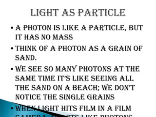 Light as particle
•A photon is like a particle, but
 it has no mass
•Think of a photon as a grain of
 sand.
•We see so many photons at the
 same time it’s like seeing all
 the sand on a beach; we don’t
 notice the single grains
•When light hits film in a film
 