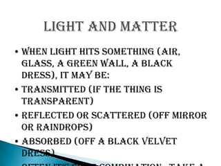 Light and matter
• When light hits something (air,
  glass, a green wall, a black
  dress), it may be:
• Transmitted (if the thing is
  transparent)
• Reflected or scattered (off mirror
  or raindrops)
• Absorbed (off a black velvet
  dress)
 