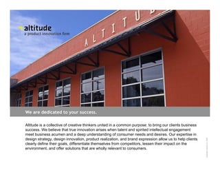 We are dedicated to your success.

Altitude is a collective of creative thinkers united in a common purpose: to bring our clients business
success. We believe that true innovation arises when talent and spirited intellectual engagement
meet business acumen and a deep understanding of consumer needs and desires. Our expertise in
Capabilities design innovation, product realization, and brand expression allow us to help clients




                                                                                                          Copyright Altitude Inc. 2008
design strategy,
clearly define their goals, differentiate themselves from competitors, lessen their impact on the
environment, and offer solutions that are wholly relevant to consumers.
 