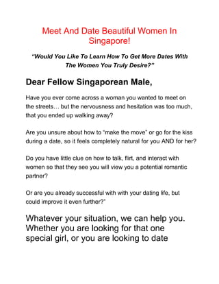 Meet And Date Beautiful Women In 
Singapore! 
“Would You Like To Learn How To Get More Dates With 
The Women You Truly Desire?” 
Dear Fellow Singaporean Male, 
Have you ever come across a woman you wanted to meet on 
the streets… but the nervousness and hesitation was too much, 
that you ended up walking away? 
Are you unsure about how to “make the move” or go for the kiss 
during a date, so it feels completely natural for you AND for her? 
Do you have little clue on how to talk, flirt, and interact with 
women so that they see you will view you a potential romantic 
partner? 
Or are you already successful with with your dating life, but 
could improve it even further?” 
Whatever your situation, we can help you. 
Whether you are looking for that one 
special girl, or you are looking to date 
 