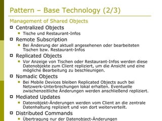 Pattern – Base Technology (2/3) Management of Shared Objects Centralized Objects Tische und Restaurant-Infos Remote Subscription Bei Änderung der aktuell angesehenen oder bearbeiteten Tischen bzw. Restaurant-Infos Replicated Objects Vor Anzeige von Tischen oder Restaurant-Infos werden diese Datenobjekte zum Client repliziert, um die Ansicht und eine mögliche Bearbeitung zu beschleunigen. Nomadic Objects Bei Mobile Devices bleiben Replicated Objects auch bei Netzwerk-Unterbrechungen lokal erhalten. Eventuelle zwischenzeitliche Änderungen werden anschließend repliziert. Mediated Updates Datenobjekt-Änderungen werden vom Client an die zentrale Datenhaltung repliziert und von dort weiterverteilt. Distributed Commands Übertragung nur der Datenobject-Änderungen 