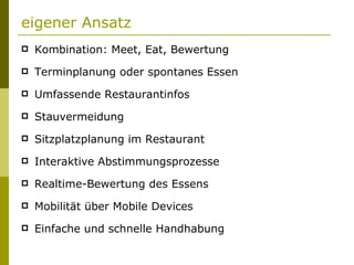eigener Ansatz Kombination: Meet, Eat, Bewertung Terminplanung oder spontanes Essen Umfassende Restaurantinfos Stauvermeidung Sitzplatzplanung im Restaurant Interaktive Abstimmungsprozesse Realtime-Bewertung des Essens Mobilität über Mobile Devices Einfache und schnelle Handhabung 