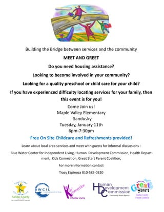 Building the Bridge between services and the community
                                 MEET AND GREET
                       Do you need housing assistance?
             Looking to become involved in your community?
       Looking for a quality preschool or child care for your child?
If you have experienced difficulty locating services for your family, then
                         this event is for you!
                              Come Join us!
                        Maple Valley Elementary
                                 Sandusky
                          Tuesday, January 11th
                              6pm-7:30pm
           Free On Site Childcare and Refreshments provided!
      Learn about local area services and meet with guests for informal discussions :
Blue Water Center for Independent Living, Human Development Commission, Health Depart-
                   ment, Kids Connection, Great Start Parent Coalition,
                              For more information contact
                              Tracy Espinoza 810-583-0320
 