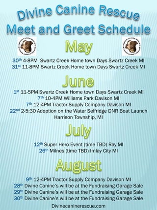 30th 4-8PM Swartz Creek Home town Days Swartz Creek MI
31st 11-8PM Swartz Creek Home town Days Swartz Creek MI
1st 11-5PM Swartz Creek Home town Days Swartz Creek MI
7th 10-4PM Williams Park Davison MI
7th 12-4PM Tractor Supply Company Davison MI
22nd 2-5:30 Adoption on the Water Selfridge DNR Boat Launch
Harrison Township, MI
12th Super Hero Event (time TBD) Ray MI
26th Milnes (time TBD) Imlay City MI
9th 12-4PM Tractor Supply Company Davison MI
28th Divine Canine’s will be at the Fundraising Garage Sale
29th Divine Canine’s will be at the Fundraising Garage Sale
30th Divine Canine’s will be at the Fundraising Garage Sale
Divinecaninerescue.com