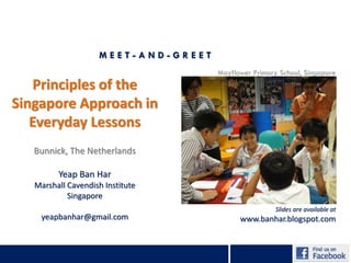 MEET-AND-GREET
                                     Mayflower Primary School, Singapore
   Principles of the
Singapore Approach in
   Everyday Lessons
   Bunnick, The Netherlands

         Yeap Ban Har
   Marshall Cavendish Institute
            Singapore
                                                      Slides are available at
    yeapbanhar@gmail.com                   www.banhar.blogspot.com
 