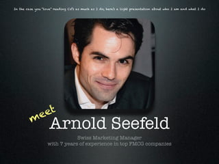 In the case you “love” reading CV’s as much as I do, here’s a light presentation about who I am and what I do




           eet
         m
                    Arnold Seefeld
                               Swiss Marketing Manager
                   with 7 years of experience in top FMCG companies
 