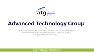 Advanced Technology Group
We are a management and technology consultancy focused on optimizing the
business lifecycle from customer acquisition to billing and revenue
management for the Fortune 1000.
QUOTE TO CASH REIMAGINED
 