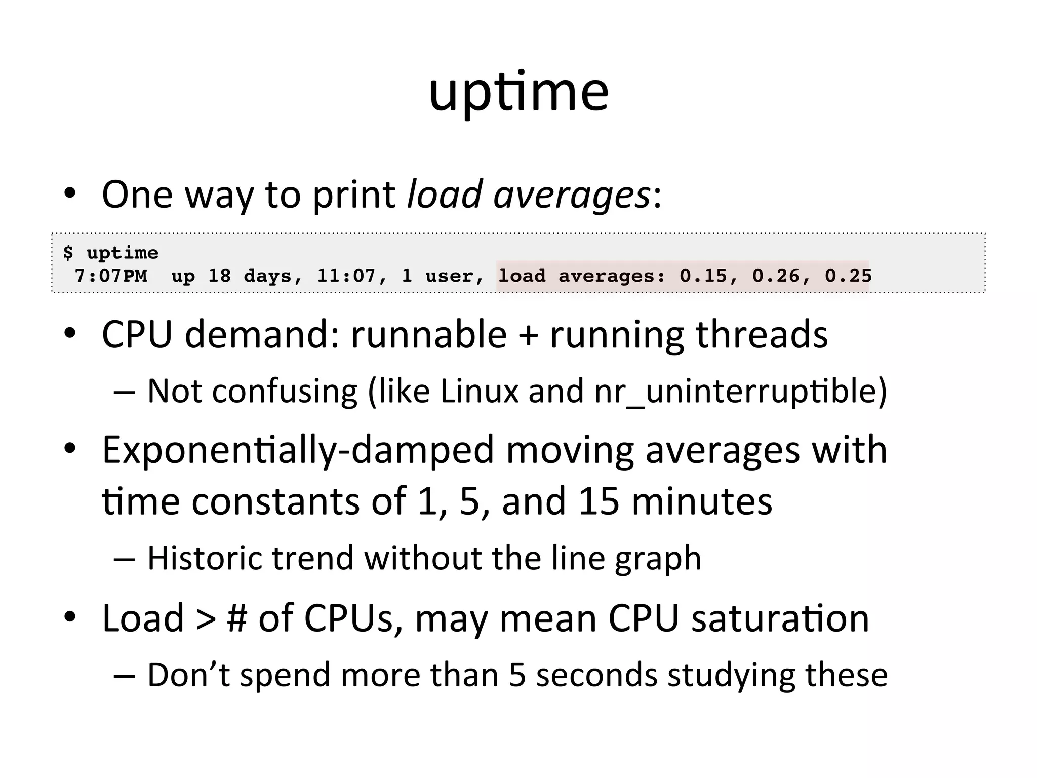 upOme 
• One 
way 
to 
print 
load 
averages: 
• 
• CPU 
$ uptime! 
7:07PM up 18 days, 11:07, 1 user, load averages: 0.15, 0.26, 0.25! 
demand: 
runnable 
+ 
running 
threads 
– Not 
confusing 
(like 
Linux 
and 
nr_uninterrupOble) 
• ExponenOally-­‐damped 
moving 
averages 
with 
Ome 
constants 
of 
1, 
5, 
and 
15 
minutes 
– Historic 
trend 
without 
the 
line 
graph 
• Load 
> 
# 
of 
CPUs, 
may 
mean 
CPU 
saturaOon 
– Don’t 
spend 
more 
than 
5 
seconds 
studying 
these 
 