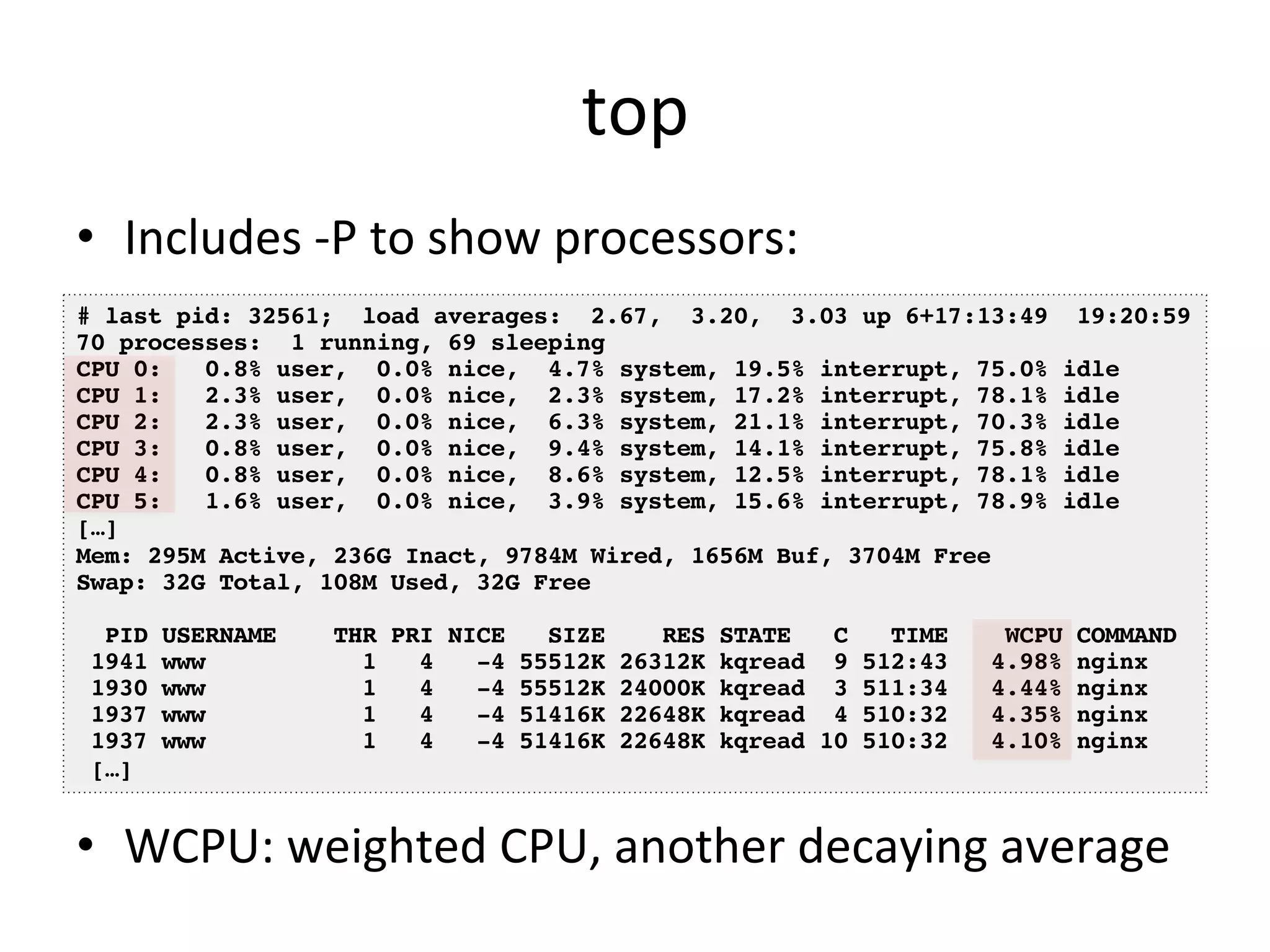 top 
• Includes 
-­‐P 
to 
show 
processors: 
# last pid: 32561; load averages: 2.67, 3.20, 3.03 up 6+17:13:49 19:20:59! 
70 processes: 1 running, 69 sleeping! 
CPU 0: 0.8% user, 0.0% nice, 4.7% system, 19.5% interrupt, 75.0% idle! 
CPU 1: 2.3% user, 0.0% nice, 2.3% system, 17.2% interrupt, 78.1% idle! 
CPU 2: 2.3% user, 0.0% nice, 6.3% system, 21.1% interrupt, 70.3% idle! 
CPU 3: 0.8% user, 0.0% nice, 9.4% system, 14.1% interrupt, 75.8% idle! 
CPU 4: 0.8% user, 0.0% nice, 8.6% system, 12.5% interrupt, 78.1% idle! 
CPU 5: 1.6% user, 0.0% nice, 3.9% system, 15.6% interrupt, 78.9% idle! 
[…]! 
Mem: 295M Active, 236G Inact, 9784M Wired, 1656M Buf, 3704M Free! 
Swap: 32G Total, 108M Used, 32G Free! 
! 
PID USERNAME THR PRI NICE SIZE RES STATE C TIME WCPU COMMAND! 
1941 www 1 4 -4 55512K 26312K kqread 9 512:43 4.98% nginx! 
1930 www 1 4 -4 55512K 24000K kqread 3 511:34 4.44% nginx! 
1937 www 1 4 -4 51416K 22648K kqread 4 510:32 4.35% nginx! 
1937 www 1 4 -4 51416K 22648K kqread 10 510:32 4.10% nginx! 
[…]! 
• WCPU: 
weighted 
CPU, 
another 
decaying 
average 
 