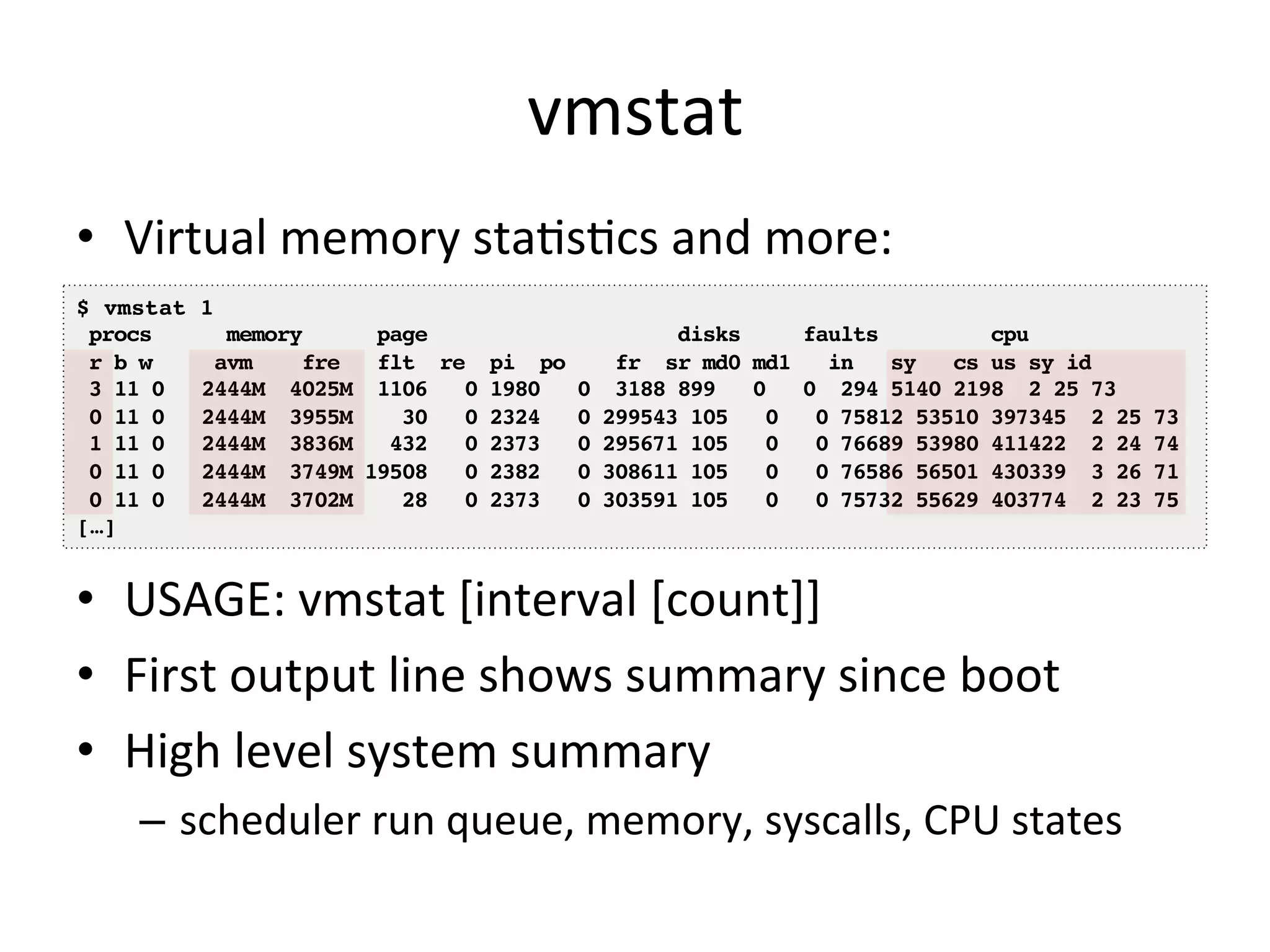 vmstat 
• Virtual 
memory 
staOsOcs 
and 
more: 
$ vmstat 1! 
procs memory page disks faults cpu! 
r b w avm fre flt re pi po fr sr md0 md1 in sy cs us sy id! 
3 11 0 2444M 4025M 1106 0 1980 0 3188 899 0 0 294 5140 2198 2 25 73! 
0 11 0 2444M 3955M 30 0 2324 0 299543 105 0 0 75812 53510 397345 2 25 73! 
1 11 0 2444M 3836M 432 0 2373 0 295671 105 0 0 76689 53980 411422 2 24 74! 
0 11 0 2444M 3749M 19508 0 2382 0 308611 105 0 0 76586 56501 430339 3 26 71! 
0 11 0 2444M 3702M 28 0 2373 0 303591 105 0 0 75732 55629 403774 2 23 75! 
[…]! 
• USAGE: 
vmstat 
[interval 
[count]] 
• First 
output 
line 
shows 
summary 
since 
boot 
• High 
level 
system 
summary 
– scheduler 
run 
queue, 
memory, 
syscalls, 
CPU 
states 
 