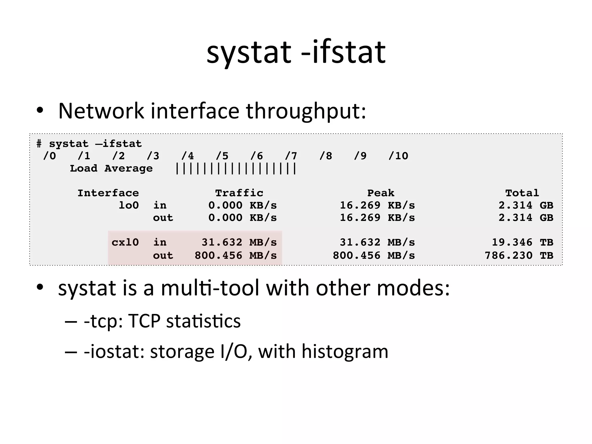 systat 
-­‐ifstat 
• Network 
interface 
throughput: 
# systat –ifstat! 
/0 /1 /2 /3 /4 /5 /6 /7 /8 /9 /10! 
Load Average |||||||||||||||||| ! 
• systat 
is 
a 
mulO-­‐tool 
with 
other 
modes: 
– -­‐tcp: 
TCP 
staOsOcs 
– -­‐iostat: 
storage 
I/O, 
with 
histogram 
! 
Interface Traffic Peak Total! 
lo0 in 0.000 KB/s 16.269 KB/s 2.314 GB! 
out 0.000 KB/s 16.269 KB/s 2.314 GB! 
! 
cxl0 in 31.632 MB/s 31.632 MB/s 19.346 TB! 
out 800.456 MB/s 800.456 MB/s 786.230 TB! 
 
