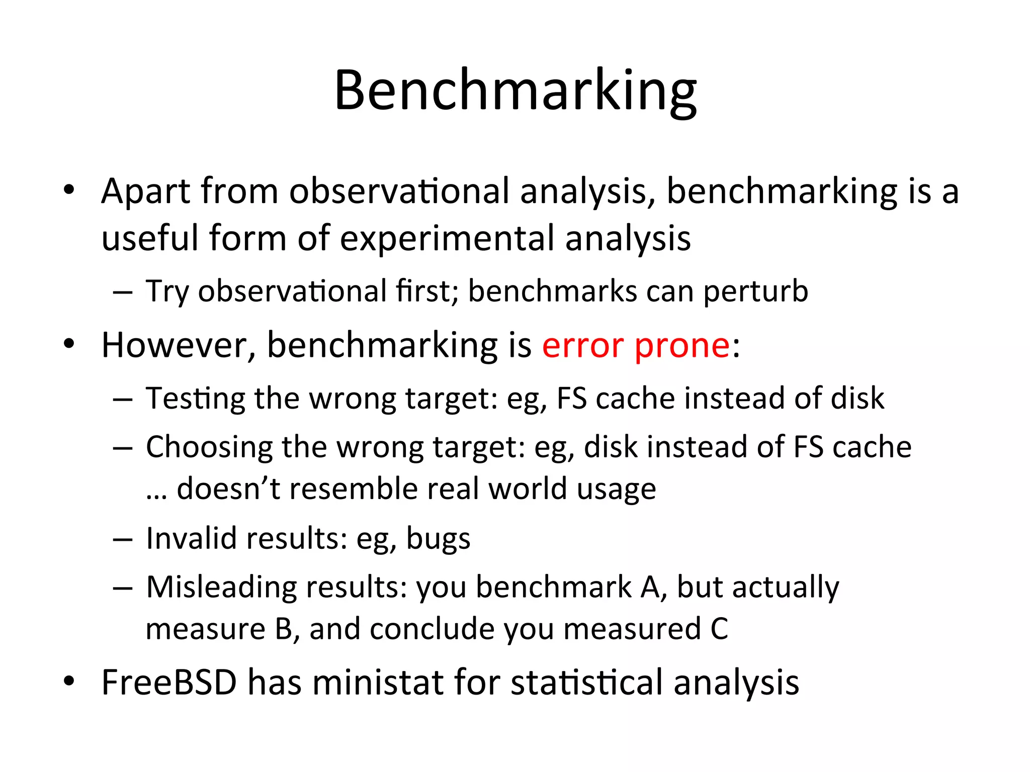 Benchmarking 
• Apart 
from 
observaOonal 
analysis, 
benchmarking 
is 
a 
useful 
form 
of 
experimental 
analysis 
– Try 
observaOonal 
first; 
benchmarks 
can 
perturb 
• However, 
benchmarking 
is 
error 
prone: 
– TesOng 
the 
wrong 
target: 
eg, 
FS 
cache 
instead 
of 
disk 
– Choosing 
the 
wrong 
target: 
eg, 
disk 
instead 
of 
FS 
cache 
… 
doesn’t 
resemble 
real 
world 
usage 
– Invalid 
results: 
eg, 
bugs 
– Misleading 
results: 
you 
benchmark 
A, 
but 
actually 
measure 
B, 
and 
conclude 
you 
measured 
C 
• FreeBSD 
has 
ministat 
for 
staOsOcal 
analysis 
 