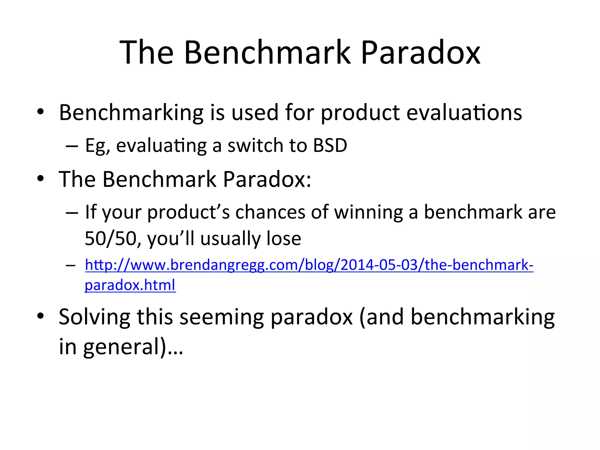 The 
Benchmark 
Paradox 
• Benchmarking 
is 
used 
for 
product 
evaluaOons 
– Eg, 
evaluaOng 
a 
switch 
to 
BSD 
• The 
Benchmark 
Paradox: 
– If 
your 
product’s 
chances 
of 
winning 
a 
benchmark 
are 
50/50, 
you’ll 
usually 
lose 
– hpp://www.brendangregg.com/blog/2014-­‐05-­‐03/the-­‐benchmark-­‐ 
paradox.html 
• Solving 
this 
seeming 
paradox 
(and 
benchmarking 
in 
general)… 
 
