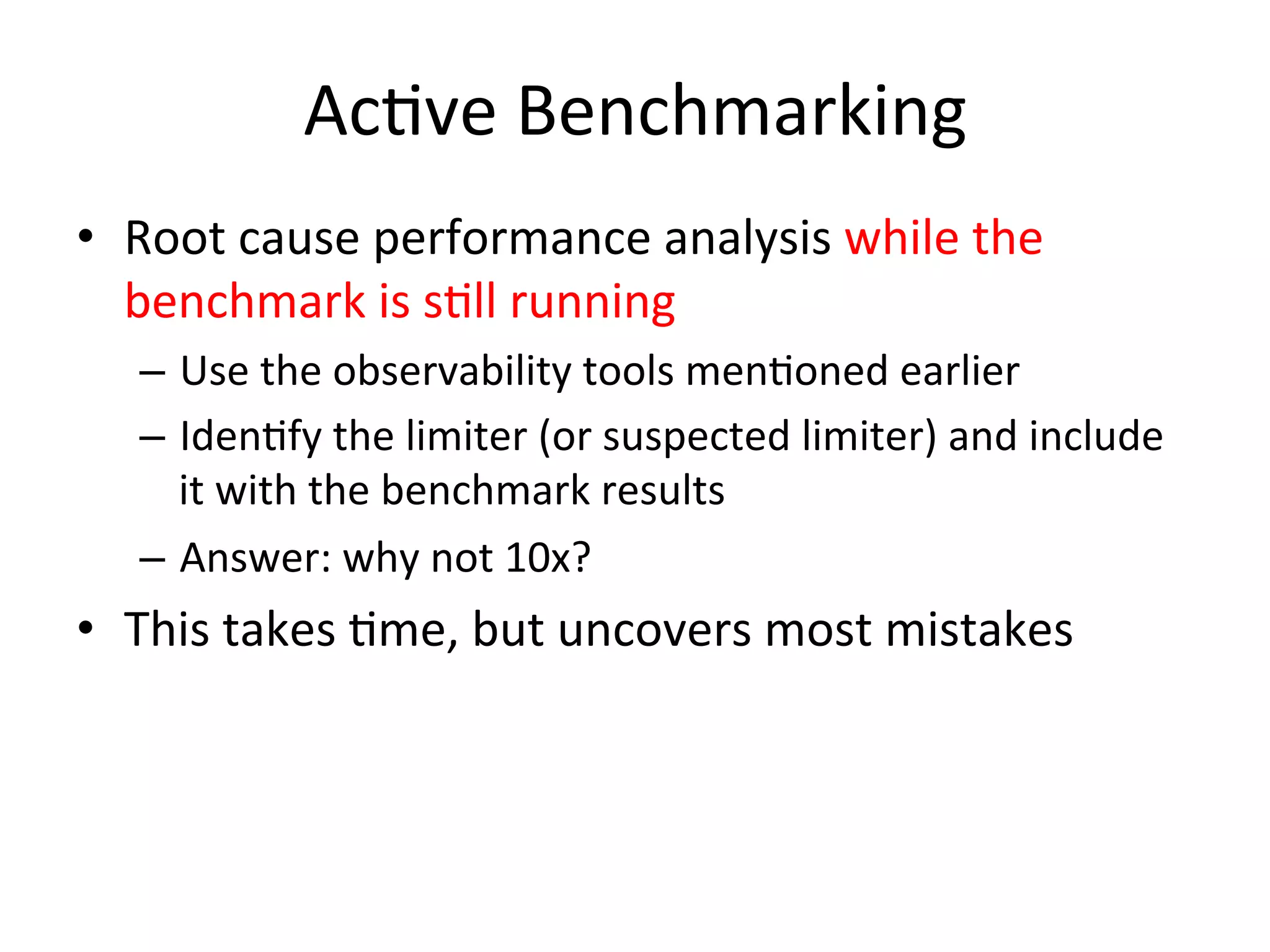 AcOve 
Benchmarking 
• Root 
cause 
performance 
analysis 
while 
the 
benchmark 
is 
sOll 
running 
– Use 
the 
observability 
tools 
menOoned 
earlier 
– IdenOfy 
the 
limiter 
(or 
suspected 
limiter) 
and 
include 
it 
with 
the 
benchmark 
results 
– Answer: 
why 
not 
10x? 
• This 
takes 
Ome, 
but 
uncovers 
most 
mistakes 
 