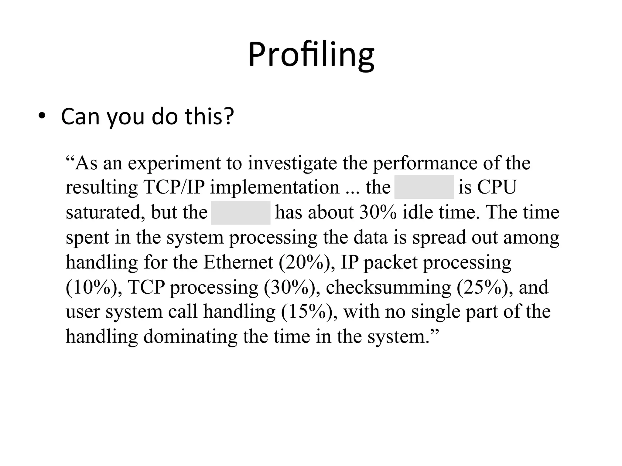 Profiling 
• Can 
you 
do 
this? 
“As an experiment to investigate the performance of the 
resulting TCP/IP implementation ... the 11/750 is CPU 
saturated, but the 11/780 has about 30% idle time. The time 
spent in the system processing the data is spread out among 
handling for the Ethernet (20%), IP packet processing 
(10%), TCP processing (30%), checksumming (25%), and 
user system call handling (15%), with no single part of the 
handling dominating the time in the system.” 
 