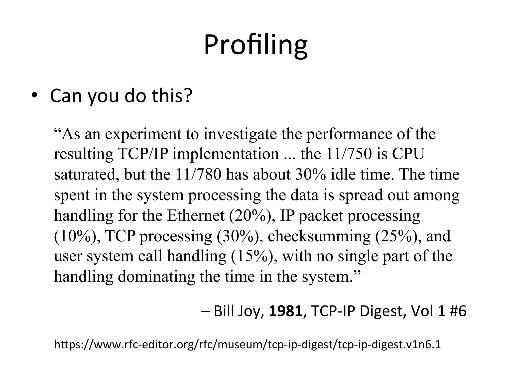 Profiling 
• Can 
you 
do 
this? 
“As an experiment to investigate the performance of the 
resulting TCP/IP implementation ... the 11/750 is CPU 
saturated, but the 11/780 has about 30% idle time. The time 
spent in the system processing the data is spread out among 
handling for the Ethernet (20%), IP packet processing 
(10%), TCP processing (30%), checksumming (25%), and 
user system call handling (15%), with no single part of the 
handling dominating the time in the system.” 
– 
Bill 
Joy, 
1981, 
TCP-­‐IP 
Digest, 
Vol 
1 
#6 
hpps://www.rfc-­‐editor.org/rfc/museum/tcp-­‐ip-­‐digest/tcp-­‐ip-­‐digest.v1n6.1 
 