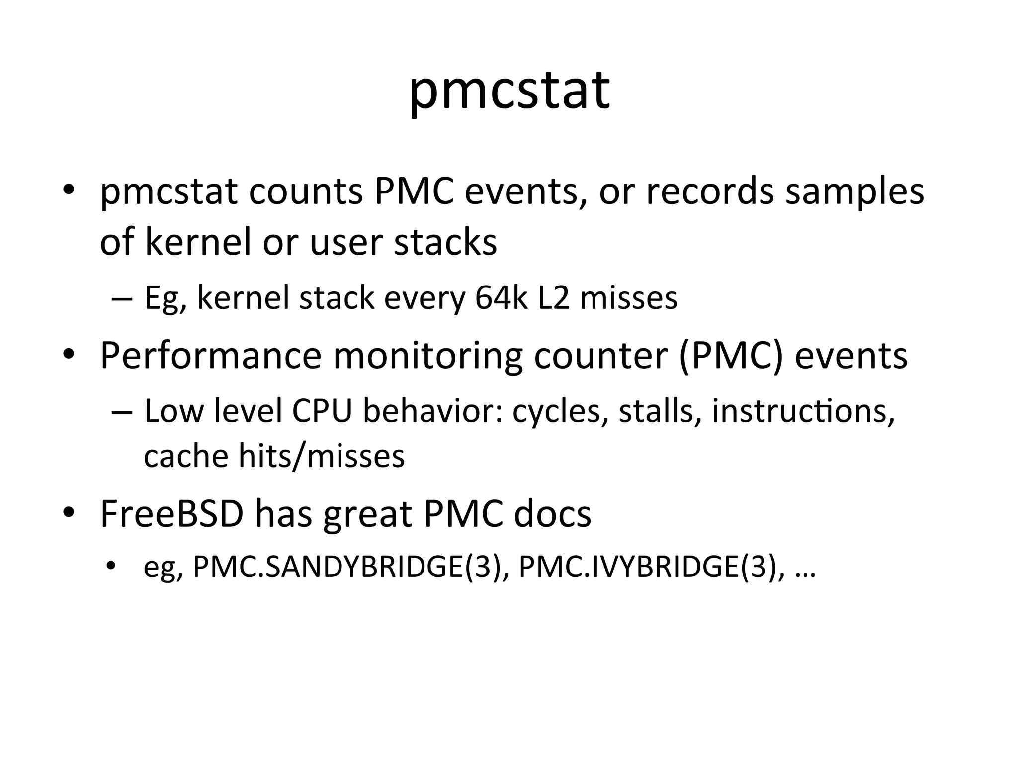pmcstat 
• pmcstat 
counts 
PMC 
events, 
or 
records 
samples 
of 
kernel 
or 
user 
stacks 
– Eg, 
kernel 
stack 
every 
64k 
L2 
misses 
• Performance 
monitoring 
counter 
(PMC) 
events 
– Low 
level 
CPU 
behavior: 
cycles, 
stalls, 
instrucOons, 
cache 
hits/misses 
• FreeBSD 
has 
great 
PMC 
docs 
• eg, 
PMC.SANDYBRIDGE(3), 
PMC.IVYBRIDGE(3), 
… 
 