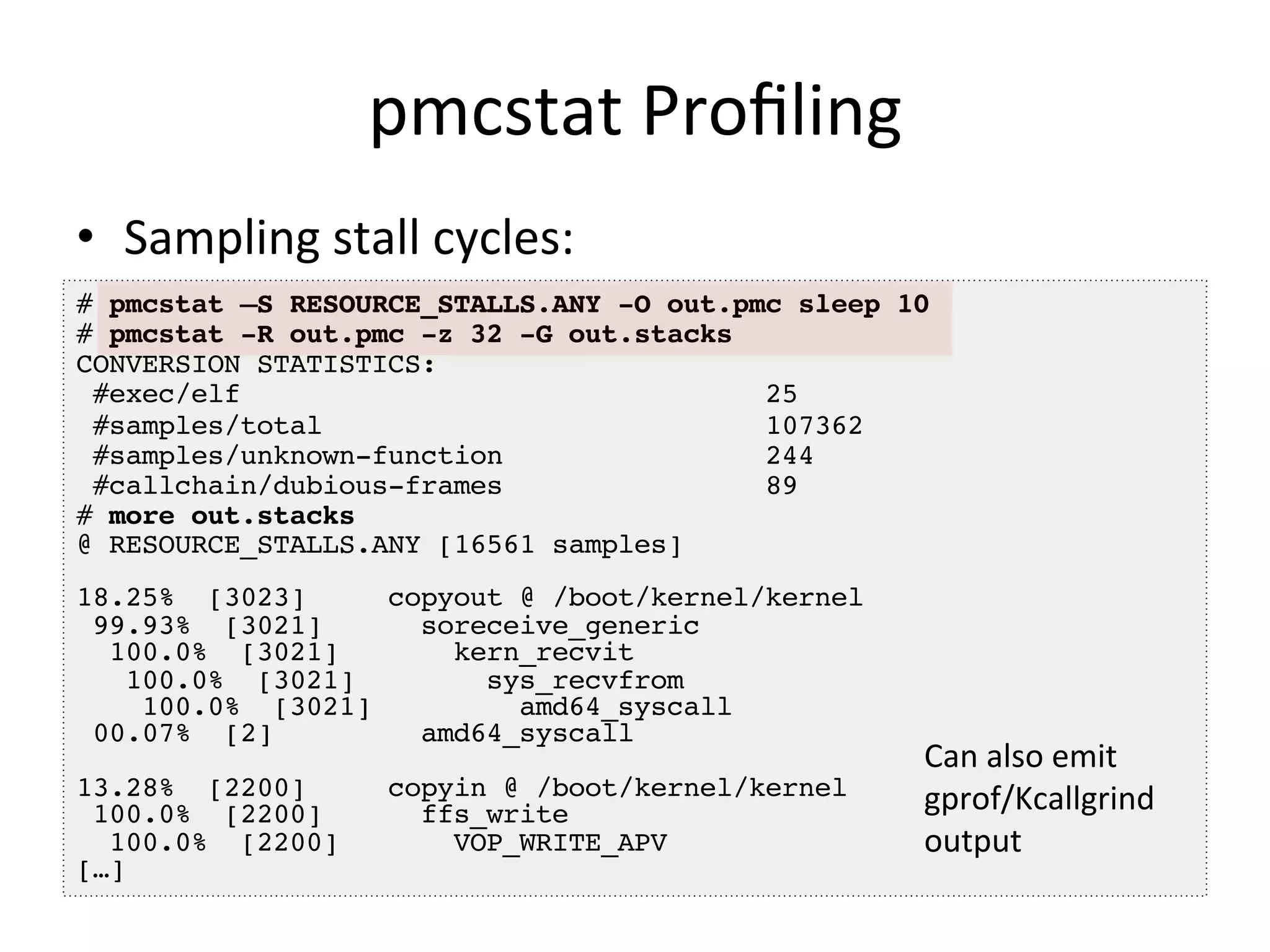 pmcstat 
Profiling 
• Sampling 
stall 
cycles: 
# pmcstat –S RESOURCE_STALLS.ANY -O out.pmc sleep 10! 
# pmcstat -R out.pmc -z 32 -G out.stacks! 
CONVERSION STATISTICS:! 
#exec/elf 25! 
#samples/total 107362! 
#samples/unknown-function 244! 
#callchain/dubious-frames 89! 
# more out.stacks! 
@ RESOURCE_STALLS.ANY [16561 samples]! 
! 
18.25% [3023] copyout @ /boot/kernel/kernel! 
99.93% [3021] soreceive_generic! 
100.0% [3021] kern_recvit! 
100.0% [3021] sys_recvfrom! 
100.0% [3021] amd64_syscall! 
00.07% [2] amd64_syscall! 
! 
13.28% [2200] copyin @ /boot/kernel/kernel! 
100.0% [2200] ffs_write! 
100.0% [2200] VOP_WRITE_APV! 
[…]! 
Can 
also 
emit 
gprof/Kcallgrind 
output 
 