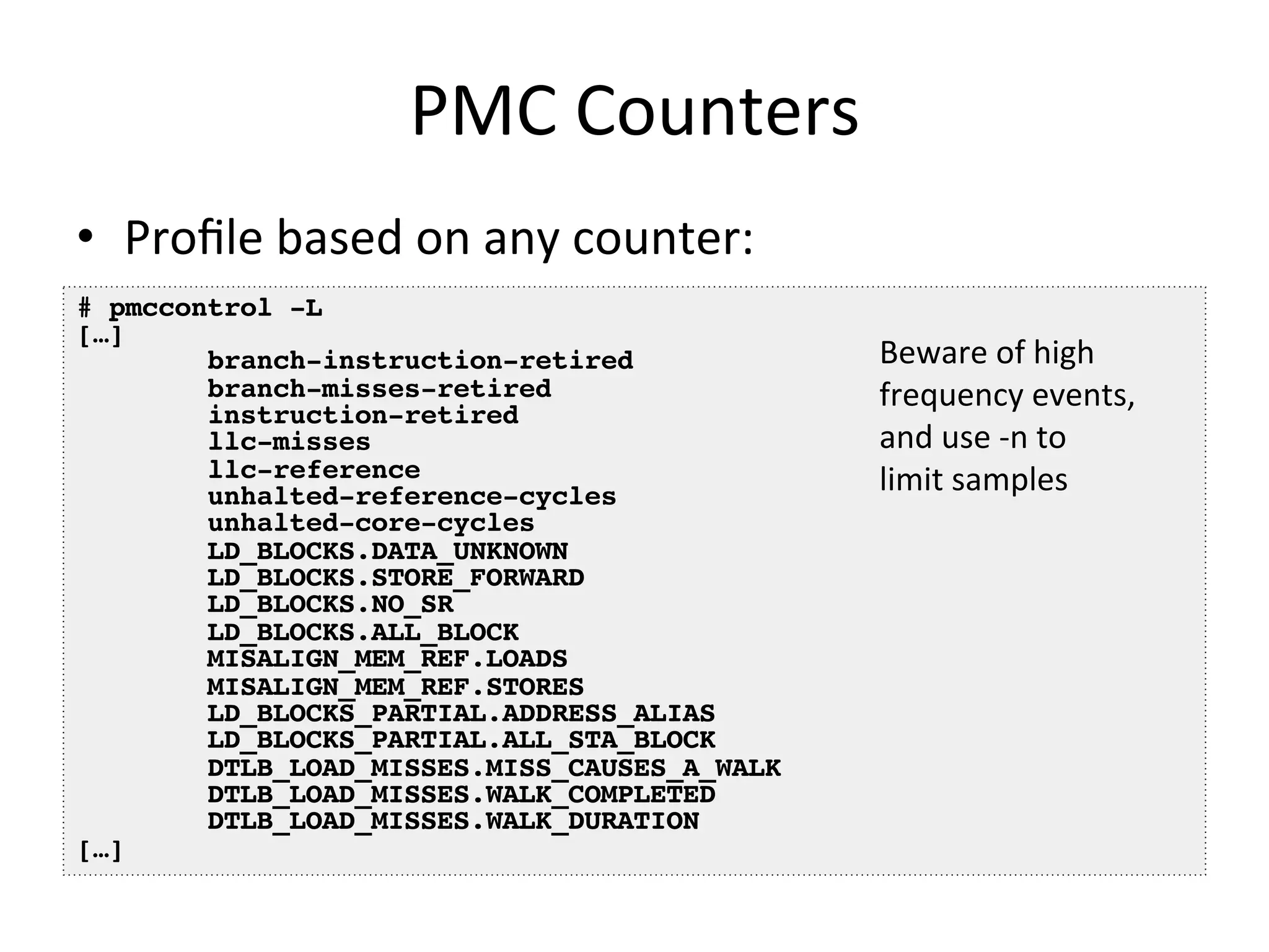 PMC 
Counters 
• Profile 
based 
on 
any 
counter: 
# pmccontrol -L! 
[…]! 
branch-instruction-retired! 
branch-misses-retired! 
instruction-retired! 
llc-misses! 
llc-reference! 
unhalted-reference-cycles! 
unhalted-core-cycles! 
LD_BLOCKS.DATA_UNKNOWN! 
LD_BLOCKS.STORE_FORWARD! 
LD_BLOCKS.NO_SR! 
LD_BLOCKS.ALL_BLOCK! 
MISALIGN_MEM_REF.LOADS! 
MISALIGN_MEM_REF.STORES! 
LD_BLOCKS_PARTIAL.ADDRESS_ALIAS! 
LD_BLOCKS_PARTIAL.ALL_STA_BLOCK! 
DTLB_LOAD_MISSES.MISS_CAUSES_A_WALK! 
DTLB_LOAD_MISSES.WALK_COMPLETED! 
DTLB_LOAD_MISSES.WALK_DURATION! 
[…]! 
Beware 
of 
high 
frequency 
events, 
and 
use 
-­‐n 
to 
limit 
samples 
 