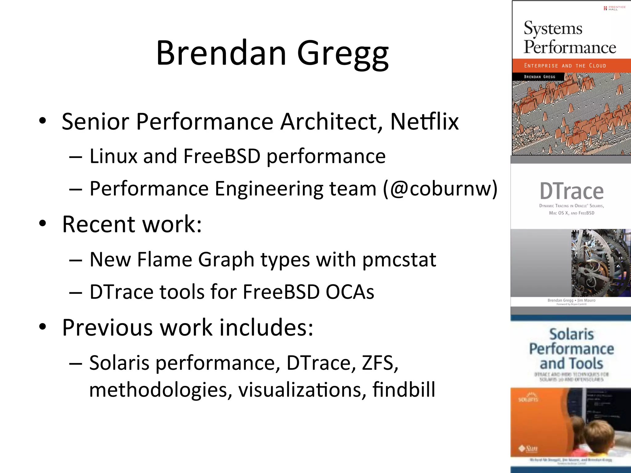 Brendan 
Gregg 
• Senior 
Performance 
Architect, 
NeVlix 
– Linux 
and 
FreeBSD 
performance 
– Performance 
Engineering 
team 
(@coburnw) 
• Recent 
work: 
– New 
Flame 
Graph 
types 
with 
pmcstat 
– DTrace 
tools 
for 
FreeBSD 
OCAs 
• Previous 
work 
includes: 
– Solaris 
performance, 
DTrace, 
ZFS, 
methodologies, 
visualizaOons, 
findbill 
 