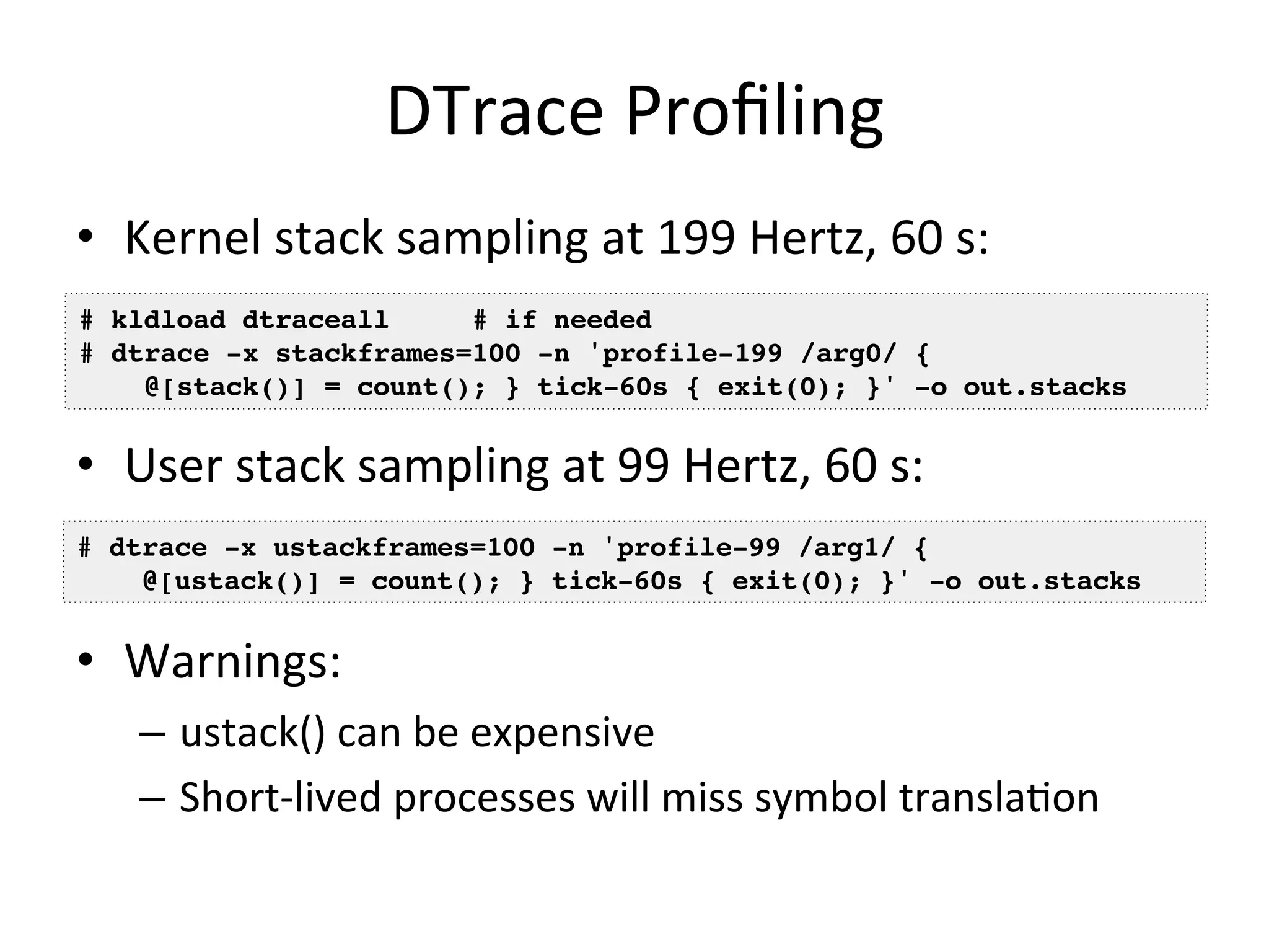 DTrace 
Profiling 
• Kernel 
stack 
sampling 
at 
199 
Hertz, 
60 
s: 
# kldload dtraceall # if needed! 
# dtrace -x stackframes=100 -n 'profile-199 /arg0/ {! 
@[stack()] = count(); } tick-60s { exit(0); }' -o out.stacks! 
• User 
stack 
sampling 
at 
99 
Hertz, 
60 
s: 
# dtrace -x ustackframes=100 -n 'profile-99 /arg1/ {! 
@[ustack()] = count(); } tick-60s { exit(0); }' -o out.stacks! 
• Warnings: 
– ustack() 
can 
be 
expensive 
– Short-­‐lived 
processes 
will 
miss 
symbol 
translaOon 
 