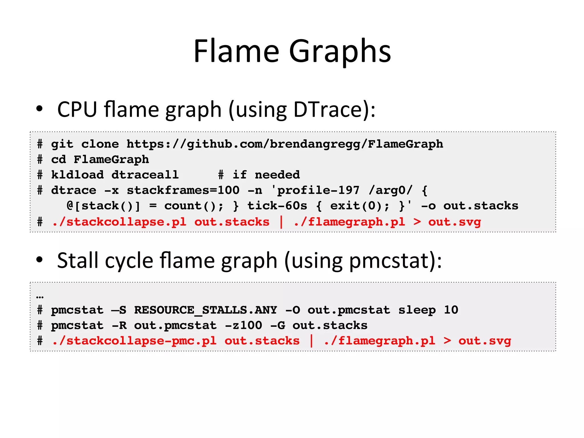 Flame 
Graphs 
• CPU 
flame 
graph 
(using 
DTrace): 
# git clone https://github.com/brendangregg/FlameGraph! 
# cd FlameGraph! 
# kldload dtraceall # if needed! 
# dtrace -x stackframes=100 -n 'profile-197 /arg0/ {! 
@[stack()] = count(); } tick-60s { exit(0); }' -o out.stacks! 
# ./stackcollapse.pl out.stacks | ./flamegraph.pl > out.svg! 
• Stall 
cycle 
flame 
graph 
(using 
pmcstat): 
… ! 
# pmcstat –S RESOURCE_STALLS.ANY -O out.pmcstat sleep 10! 
# pmcstat -R out.pmcstat -z100 -G out.stacks! 
# ./stackcollapse-pmc.pl out.stacks | ./flamegraph.pl > out.svg! 
 
