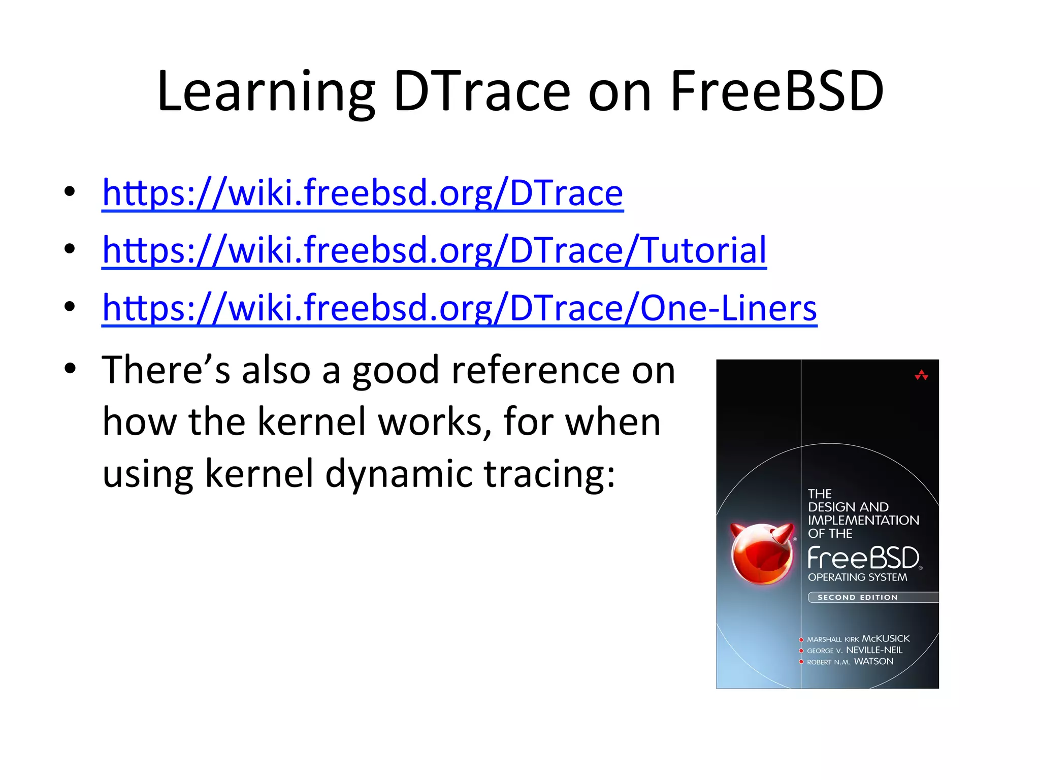 Learning 
DTrace 
on 
FreeBSD 
• hpps://wiki.freebsd.org/DTrace 
• hpps://wiki.freebsd.org/DTrace/Tutorial 
• hpps://wiki.freebsd.org/DTrace/One-­‐Liners 
• There’s 
also 
a 
good 
reference 
on 
how 
the 
kernel 
works, 
for 
when 
using 
kernel 
dynamic 
tracing: 
 