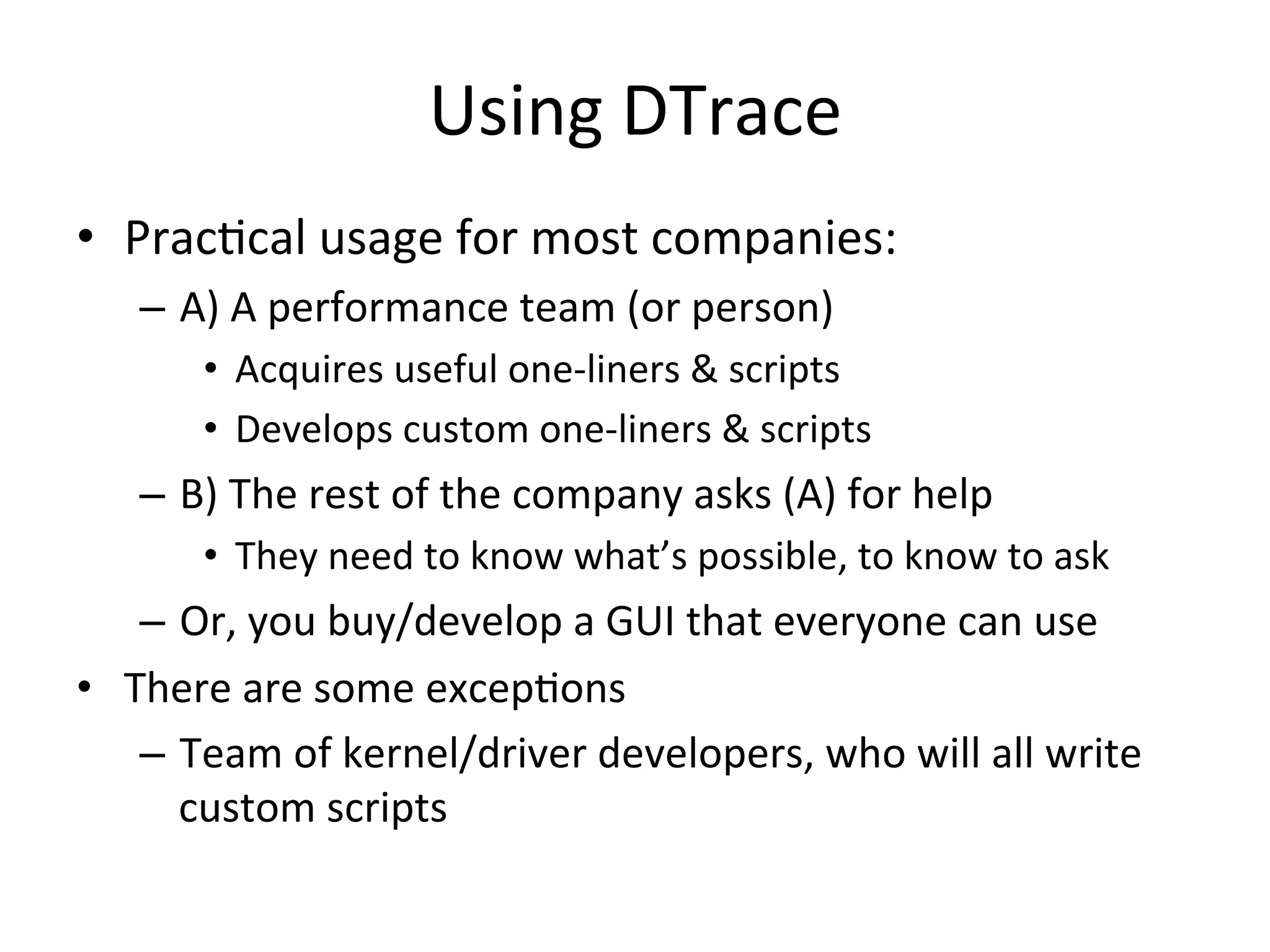Using 
DTrace 
• PracOcal 
usage 
for 
most 
companies: 
– A) 
A 
performance 
team 
(or 
person) 
• Acquires 
useful 
one-­‐liners 
& 
scripts 
• Develops 
custom 
one-­‐liners 
& 
scripts 
– B) 
The 
rest 
of 
the 
company 
asks 
(A) 
for 
help 
• They 
need 
to 
know 
what’s 
possible, 
to 
know 
to 
ask 
– Or, 
you 
buy/develop 
a 
GUI 
that 
everyone 
can 
use 
• There 
are 
some 
excepOons 
– Team 
of 
kernel/driver 
developers, 
who 
will 
all 
write 
custom 
scripts 
 