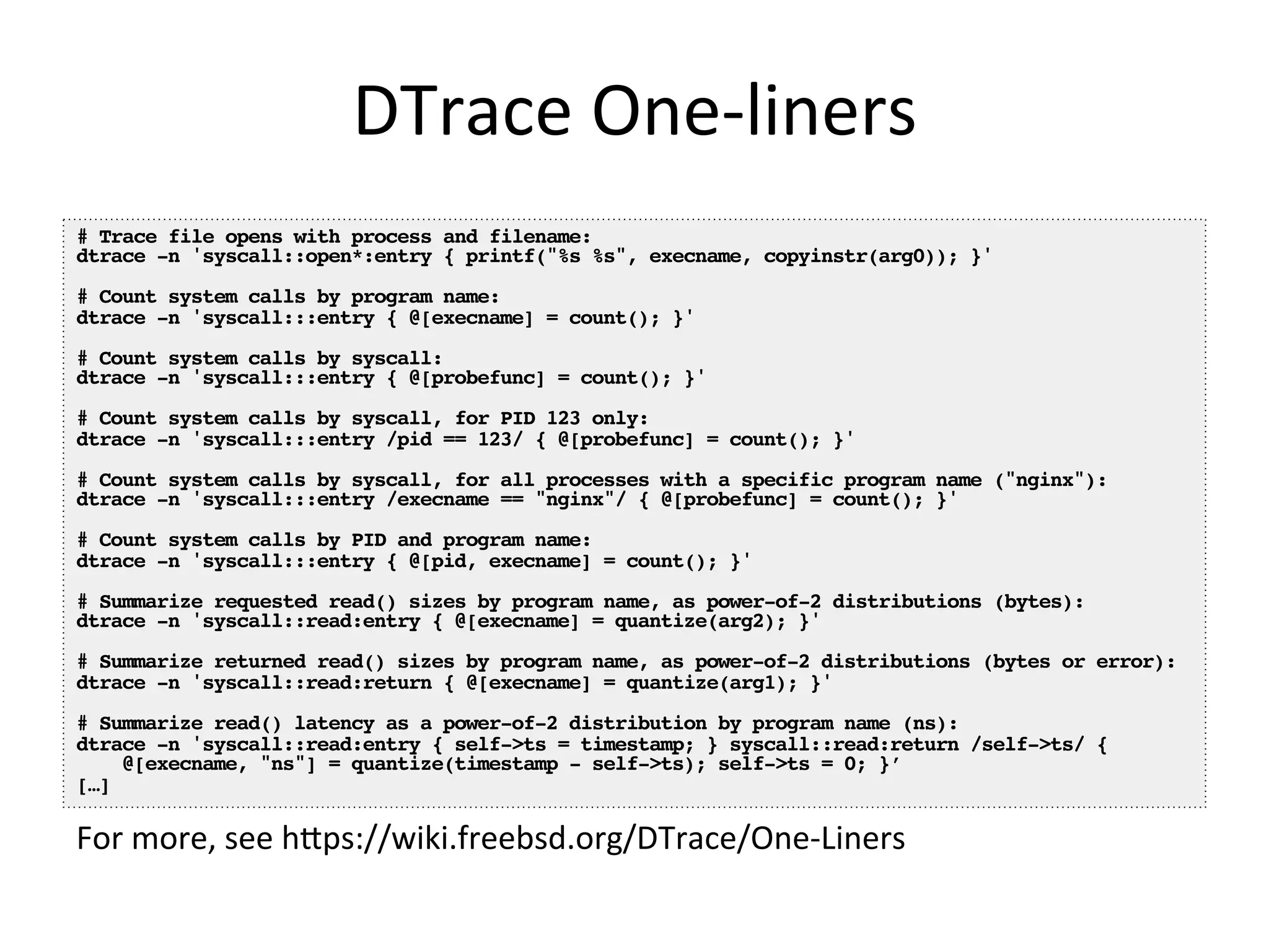 DTrace 
One-­‐liners 
# Trace file opens with process and filename:! 
dtrace -n 'syscall::open*:entry { printf("%s %s", execname, copyinstr(arg0)); }'! 
! 
# Count system calls by program name:! 
dtrace -n 'syscall:::entry { @[execname] = count(); }'! 
! 
# Count system calls by syscall:! 
dtrace -n 'syscall:::entry { @[probefunc] = count(); }'! 
! 
# Count system calls by syscall, for PID 123 only:! 
dtrace -n 'syscall:::entry /pid == 123/ { @[probefunc] = count(); }'! 
! 
# Count system calls by syscall, for all processes with a specific program name ("nginx"):! 
dtrace -n 'syscall:::entry /execname == "nginx"/ { @[probefunc] = count(); }'! 
! 
# Count system calls by PID and program name:! 
dtrace -n 'syscall:::entry { @[pid, execname] = count(); }'! 
! 
# Summarize requested read() sizes by program name, as power-of-2 distributions (bytes):! 
dtrace -n 'syscall::read:entry { @[execname] = quantize(arg2); }'! 
! 
# Summarize returned read() sizes by program name, as power-of-2 distributions (bytes or error):! 
dtrace -n 'syscall::read:return { @[execname] = quantize(arg1); }'! 
! 
# Summarize read() latency as a power-of-2 distribution by program name (ns):! 
dtrace -n 'syscall::read:entry { self->ts = timestamp; } syscall::read:return /self->ts/ {! 
@[execname, "ns"] = quantize(timestamp - self->ts); self->ts = 0; }’! 
[…]! 
For 
more, 
see 
hpps://wiki.freebsd.org/DTrace/One-­‐Liners 
 