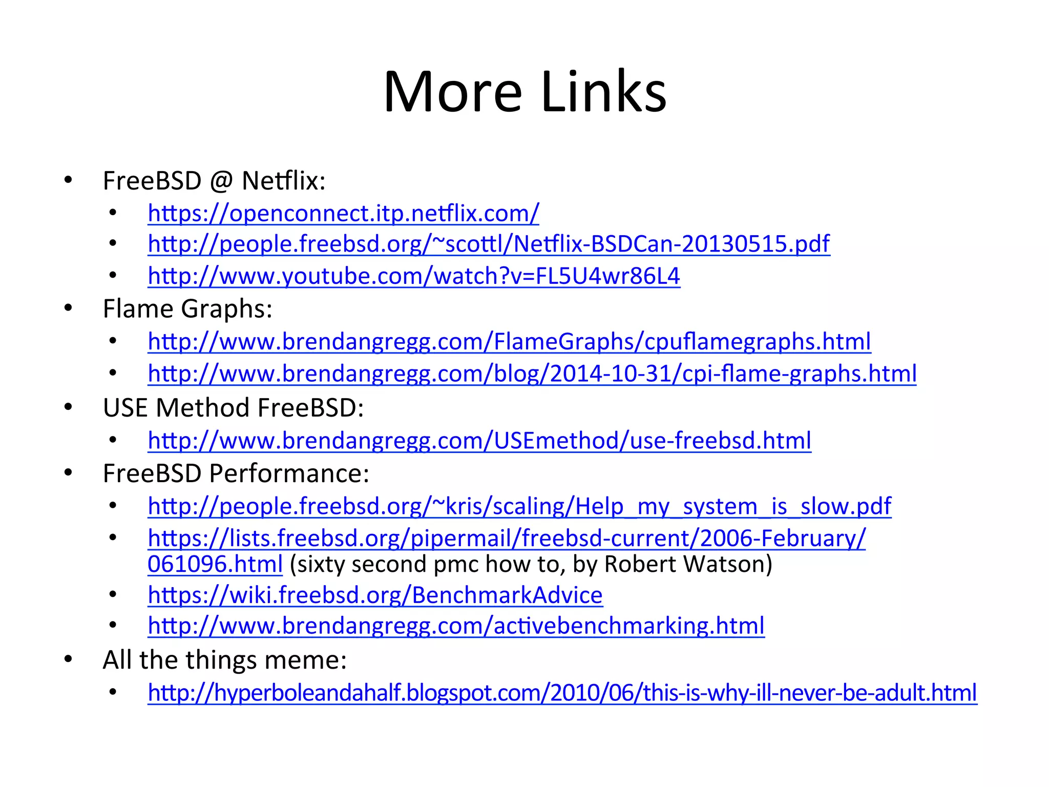 More 
Links 
• FreeBSD 
@ 
NeVlix: 
• hpps://openconnect.itp.neVlix.com/ 
• hpp://people.freebsd.org/~scopl/NeVlix-­‐BSDCan-­‐20130515.pdf 
• hpp://www.youtube.com/watch?v=FL5U4wr86L4 
• Flame 
Graphs: 
• hpp://www.brendangregg.com/FlameGraphs/cpuflamegraphs.html 
• hpp://www.brendangregg.com/blog/2014-­‐10-­‐31/cpi-­‐flame-­‐graphs.html 
• USE 
Method 
FreeBSD: 
• hpp://www.brendangregg.com/USEmethod/use-­‐freebsd.html 
• FreeBSD 
Performance: 
• hpp://people.freebsd.org/~kris/scaling/Help_my_system_is_slow.pdf 
• hpps://lists.freebsd.org/pipermail/freebsd-­‐current/2006-­‐February/ 
061096.html 
(sixty 
second 
pmc 
how 
to, 
by 
Robert 
Watson) 
• hpps://wiki.freebsd.org/BenchmarkAdvice 
• hpp://www.brendangregg.com/acOvebenchmarking.html 
• All 
the 
things 
meme: 
• hpp://hyperboleandahalf.blogspot.com/2010/06/this-­‐is-­‐why-­‐ill-­‐never-­‐be-­‐adult.html 
 