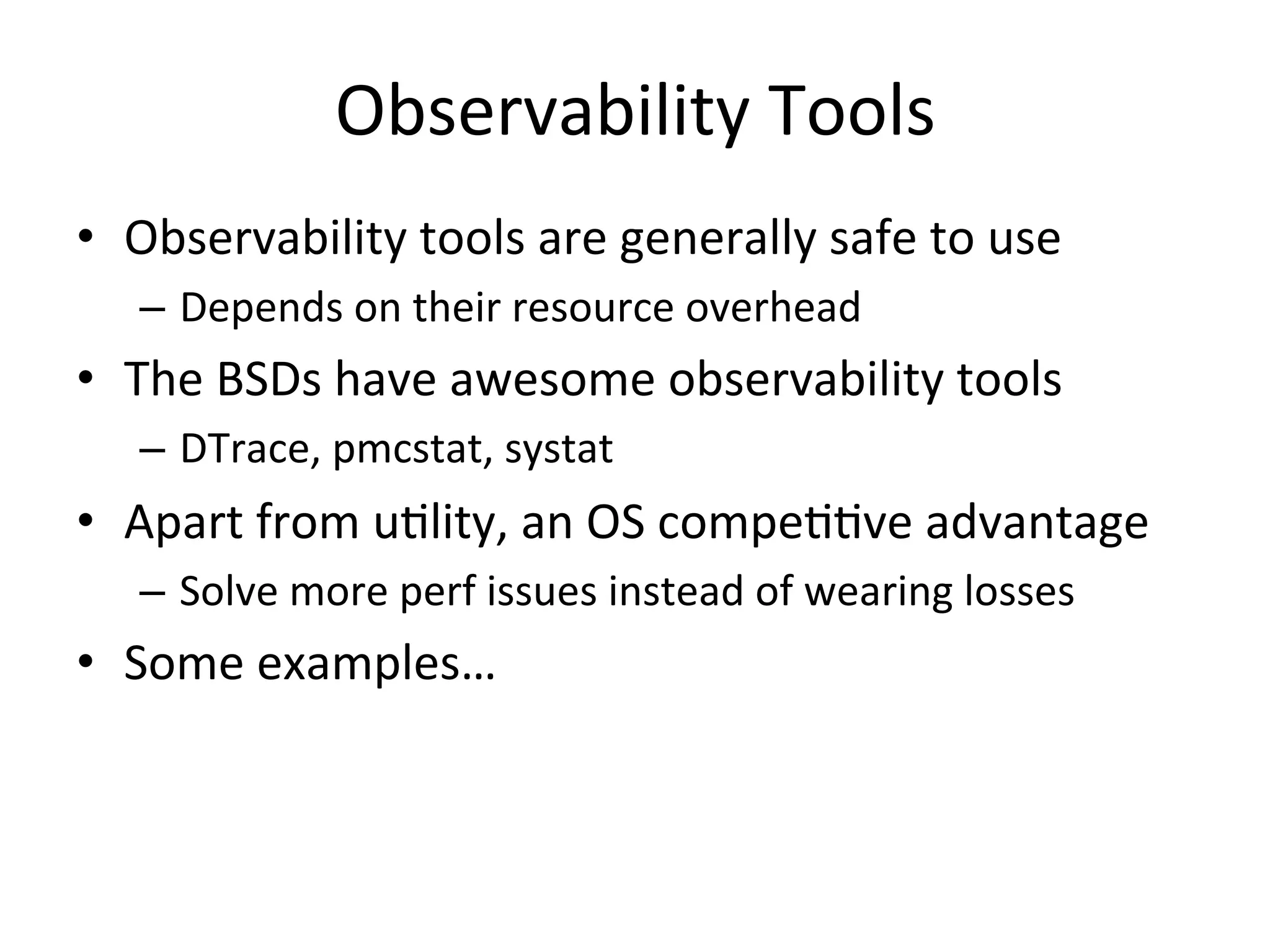 Observability 
Tools 
• Observability 
tools 
are 
generally 
safe 
to 
use 
– Depends 
on 
their 
resource 
overhead 
• The 
BSDs 
have 
awesome 
observability 
tools 
– DTrace, 
pmcstat, 
systat 
• Apart 
from 
uOlity, 
an 
OS 
compeOOve 
advantage 
– Solve 
more 
perf 
issues 
instead 
of 
wearing 
losses 
• Some 
examples… 
 