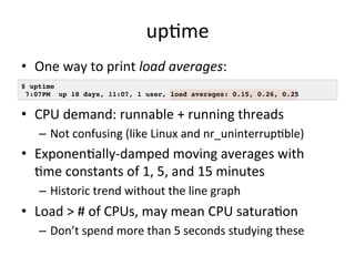 upOme 
• One 
way 
to 
print 
load 
averages: 
• 
• CPU 
$ uptime! 
7:07PM up 18 days, 11:07, 1 user, load averages: 0.15, 0.26, 0.25! 
demand: 
runnable 
+ 
running 
threads 
– Not 
confusing 
(like 
Linux 
and 
nr_uninterrupOble) 
• ExponenOally-­‐damped 
moving 
averages 
with 
Ome 
constants 
of 
1, 
5, 
and 
15 
minutes 
– Historic 
trend 
without 
the 
line 
graph 
• Load 
> 
# 
of 
CPUs, 
may 
mean 
CPU 
saturaOon 
– Don’t 
spend 
more 
than 
5 
seconds 
studying 
these 
 