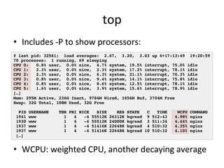 top 
• Includes 
-­‐P 
to 
show 
processors: 
# last pid: 32561; load averages: 2.67, 3.20, 3.03 up 6+17:13:49 19:20:59! 
70 processes: 1 running, 69 sleeping! 
CPU 0: 0.8% user, 0.0% nice, 4.7% system, 19.5% interrupt, 75.0% idle! 
CPU 1: 2.3% user, 0.0% nice, 2.3% system, 17.2% interrupt, 78.1% idle! 
CPU 2: 2.3% user, 0.0% nice, 6.3% system, 21.1% interrupt, 70.3% idle! 
CPU 3: 0.8% user, 0.0% nice, 9.4% system, 14.1% interrupt, 75.8% idle! 
CPU 4: 0.8% user, 0.0% nice, 8.6% system, 12.5% interrupt, 78.1% idle! 
CPU 5: 1.6% user, 0.0% nice, 3.9% system, 15.6% interrupt, 78.9% idle! 
[…]! 
Mem: 295M Active, 236G Inact, 9784M Wired, 1656M Buf, 3704M Free! 
Swap: 32G Total, 108M Used, 32G Free! 
! 
PID USERNAME THR PRI NICE SIZE RES STATE C TIME WCPU COMMAND! 
1941 www 1 4 -4 55512K 26312K kqread 9 512:43 4.98% nginx! 
1930 www 1 4 -4 55512K 24000K kqread 3 511:34 4.44% nginx! 
1937 www 1 4 -4 51416K 22648K kqread 4 510:32 4.35% nginx! 
1937 www 1 4 -4 51416K 22648K kqread 10 510:32 4.10% nginx! 
[…]! 
• WCPU: 
weighted 
CPU, 
another 
decaying 
average 
 