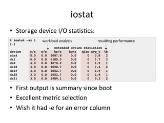 iostat 
• Storage 
device 
I/O 
staOsOcs: 
# iostat –xz 1! 
[…]! 
workload 
analysis 
resulOng 
performance 
device r/s w/s kr/s kw/s qlen svc_t %b ! 
ada4 5.0 0.0 5087.8 0.0 0 3.8 2 ! 
da1 6.0 0.0 6105.3 0.0 0 7.7 3 ! 
da8 4.0 0.0 4070.2 0.0 0 1.9 1 ! 
da18 3.0 0.0 2098.7 0.0 0 7.4 2 ! 
da19 3.0 0.0 3052.7 0.0 0 1.9 1 ! 
da25 3.0 0.0 3052.7 0.0 0 1.9 1 ! 
da31 3.0 0.0 2989.1 0.0 0 5.3 2 ! 
• First 
extended device statistics ! 
output 
is 
summary 
since 
boot 
• Excellent 
metric 
selecOon 
• Wish 
it 
had 
-­‐e 
for 
an 
error 
column 
 