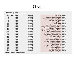 DTrace 
# kldload dtrace! 
# dtrace -ln 'fbt:::entry' ! 
ID PROVIDER MODULE FUNCTION NAME! 
4 fbt kernel camstatusentrycomp entry! 
6 fbt kernel cam_compat_handle_0x17 entry! 
8 fbt kernel cam_periph_done entry! 
9 fbt kernel camperiphdone entry! 
11 fbt kernel heap_down entry! 
13 fbt kernel cam_ccbq_remove_ccb entry! 
15 fbt kernel cam_module_event_handler entry! 
17 fbt kernel camisr_runqueue entry! 
19 fbt kernel xpt_alloc_device_default entry! 
21 fbt kernel xpt_async_process entry! 
22 fbt kernel xpt_async_process_dev entry! 
24 fbt kernel xpt_async_process_tgt entry! 
26 fbt kernel xpt_boot_delay entry! 
27 fbt kernel xpt_config entry! 
29 fbt kernel xpt_destroy_device entry! 
30 fbt kernel xpt_dev_async_default entry! 
32 fbt kernel xpt_done_process entry! 
34 fbt kernel xpt_done_td entry! 
35 fbt kernel xpt_finishconfig_task entry! 
37 fbt kernel xpt_modevent entry! 
39 fbt kernel xpt_periph_init entry! 
40 fbt kernel xpt_release_bus entry! 
[…28472 lines truncated…]! 
 