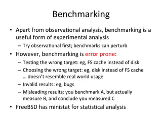 Benchmarking 
• Apart 
from 
observaOonal 
analysis, 
benchmarking 
is 
a 
useful 
form 
of 
experimental 
analysis 
– Try 
observaOonal 
first; 
benchmarks 
can 
perturb 
• However, 
benchmarking 
is 
error 
prone: 
– TesOng 
the 
wrong 
target: 
eg, 
FS 
cache 
instead 
of 
disk 
– Choosing 
the 
wrong 
target: 
eg, 
disk 
instead 
of 
FS 
cache 
… 
doesn’t 
resemble 
real 
world 
usage 
– Invalid 
results: 
eg, 
bugs 
– Misleading 
results: 
you 
benchmark 
A, 
but 
actually 
measure 
B, 
and 
conclude 
you 
measured 
C 
• FreeBSD 
has 
ministat 
for 
staOsOcal 
analysis 
 