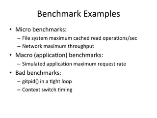 Benchmark 
Examples 
• Micro 
benchmarks: 
– File 
system 
maximum 
cached 
read 
operaOons/sec 
– Network 
maximum 
throughput 
• Macro 
(applicaOon) 
benchmarks: 
– Simulated 
applicaOon 
maximum 
request 
rate 
• Bad 
benchmarks: 
– gitpid() 
in 
a 
Oght 
loop 
– Context 
switch 
Oming 
 