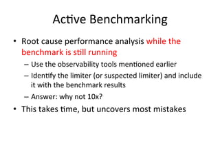 AcOve 
Benchmarking 
• Root 
cause 
performance 
analysis 
while 
the 
benchmark 
is 
sOll 
running 
– Use 
the 
observability 
tools 
menOoned 
earlier 
– IdenOfy 
the 
limiter 
(or 
suspected 
limiter) 
and 
include 
it 
with 
the 
benchmark 
results 
– Answer: 
why 
not 
10x? 
• This 
takes 
Ome, 
but 
uncovers 
most 
mistakes 
 