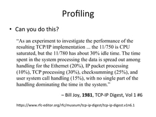 Profiling 
• Can 
you 
do 
this? 
“As an experiment to investigate the performance of the 
resulting TCP/IP implementation ... the 11/750 is CPU 
saturated, but the 11/780 has about 30% idle time. The time 
spent in the system processing the data is spread out among 
handling for the Ethernet (20%), IP packet processing 
(10%), TCP processing (30%), checksumming (25%), and 
user system call handling (15%), with no single part of the 
handling dominating the time in the system.” 
– 
Bill 
Joy, 
1981, 
TCP-­‐IP 
Digest, 
Vol 
1 
#6 
hpps://www.rfc-­‐editor.org/rfc/museum/tcp-­‐ip-­‐digest/tcp-­‐ip-­‐digest.v1n6.1 
 