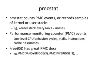 pmcstat 
• pmcstat 
counts 
PMC 
events, 
or 
records 
samples 
of 
kernel 
or 
user 
stacks 
– Eg, 
kernel 
stack 
every 
64k 
L2 
misses 
• Performance 
monitoring 
counter 
(PMC) 
events 
– Low 
level 
CPU 
behavior: 
cycles, 
stalls, 
instrucOons, 
cache 
hits/misses 
• FreeBSD 
has 
great 
PMC 
docs 
• eg, 
PMC.SANDYBRIDGE(3), 
PMC.IVYBRIDGE(3), 
… 
 