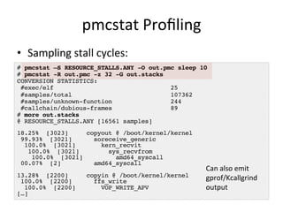 pmcstat 
Profiling 
• Sampling 
stall 
cycles: 
# pmcstat –S RESOURCE_STALLS.ANY -O out.pmc sleep 10! 
# pmcstat -R out.pmc -z 32 -G out.stacks! 
CONVERSION STATISTICS:! 
#exec/elf 25! 
#samples/total 107362! 
#samples/unknown-function 244! 
#callchain/dubious-frames 89! 
# more out.stacks! 
@ RESOURCE_STALLS.ANY [16561 samples]! 
! 
18.25% [3023] copyout @ /boot/kernel/kernel! 
99.93% [3021] soreceive_generic! 
100.0% [3021] kern_recvit! 
100.0% [3021] sys_recvfrom! 
100.0% [3021] amd64_syscall! 
00.07% [2] amd64_syscall! 
! 
13.28% [2200] copyin @ /boot/kernel/kernel! 
100.0% [2200] ffs_write! 
100.0% [2200] VOP_WRITE_APV! 
[…]! 
Can 
also 
emit 
gprof/Kcallgrind 
output 
 
