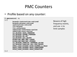 PMC 
Counters 
• Profile 
based 
on 
any 
counter: 
# pmccontrol -L! 
[…]! 
branch-instruction-retired! 
branch-misses-retired! 
instruction-retired! 
llc-misses! 
llc-reference! 
unhalted-reference-cycles! 
unhalted-core-cycles! 
LD_BLOCKS.DATA_UNKNOWN! 
LD_BLOCKS.STORE_FORWARD! 
LD_BLOCKS.NO_SR! 
LD_BLOCKS.ALL_BLOCK! 
MISALIGN_MEM_REF.LOADS! 
MISALIGN_MEM_REF.STORES! 
LD_BLOCKS_PARTIAL.ADDRESS_ALIAS! 
LD_BLOCKS_PARTIAL.ALL_STA_BLOCK! 
DTLB_LOAD_MISSES.MISS_CAUSES_A_WALK! 
DTLB_LOAD_MISSES.WALK_COMPLETED! 
DTLB_LOAD_MISSES.WALK_DURATION! 
[…]! 
Beware 
of 
high 
frequency 
events, 
and 
use 
-­‐n 
to 
limit 
samples 
 