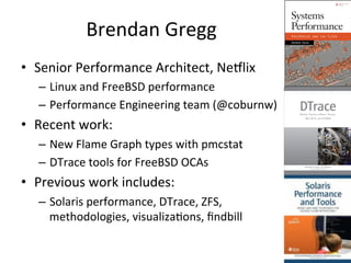 Brendan 
Gregg 
• Senior 
Performance 
Architect, 
NeVlix 
– Linux 
and 
FreeBSD 
performance 
– Performance 
Engineering 
team 
(@coburnw) 
• Recent 
work: 
– New 
Flame 
Graph 
types 
with 
pmcstat 
– DTrace 
tools 
for 
FreeBSD 
OCAs 
• Previous 
work 
includes: 
– Solaris 
performance, 
DTrace, 
ZFS, 
methodologies, 
visualizaOons, 
findbill 
 