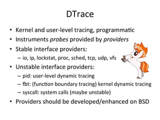 DTrace 
• Kernel 
and 
user-­‐level 
tracing, 
programmaOc 
• Instruments 
probes 
provided 
by 
providers 
• Stable 
interface 
providers: 
– io, 
ip, 
lockstat, 
proc, 
sched, 
tcp, 
udp, 
vfs 
• Unstable 
interface 
providers: 
– pid: 
user-­‐level 
dynamic 
tracing 
– zt: 
(funcOon 
boundary 
tracing) 
kernel 
dynamic 
tracing 
– syscall: 
system 
calls 
(maybe 
unstable) 
• Providers 
should 
be 
developed/enhanced 
on 
BSD 
 